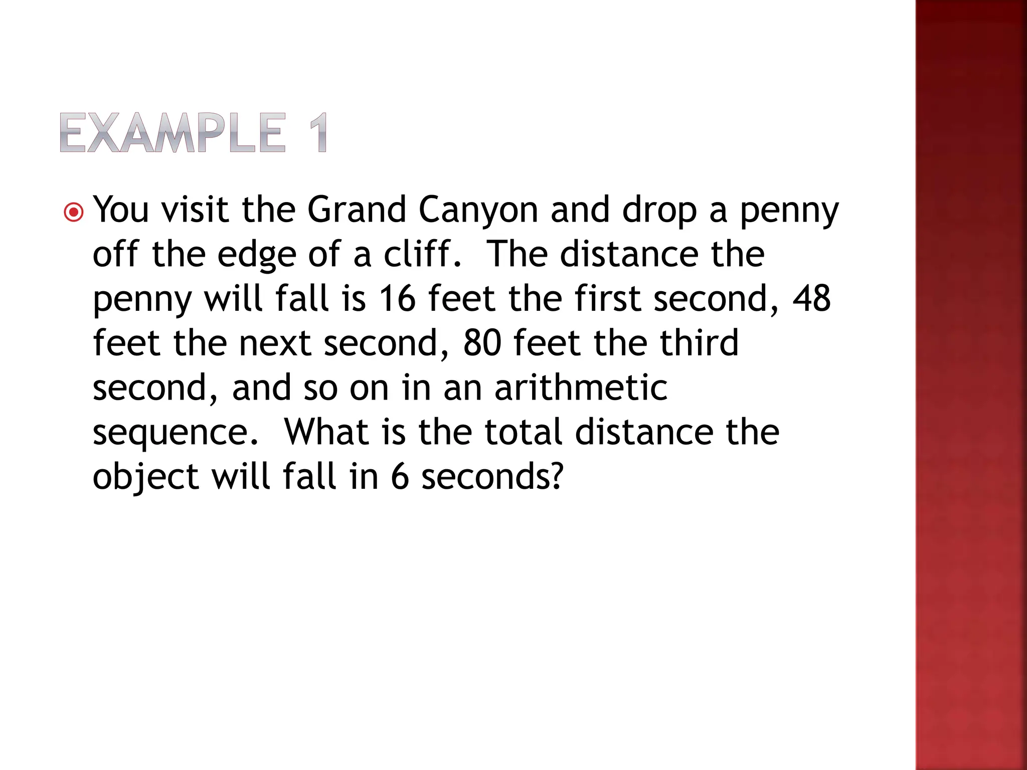  You visit the Grand Canyon and drop a penny
off the edge of a cliff. The distance the
penny will fall is 16 feet the first second, 48
feet the next second, 80 feet the third
second, and so on in an arithmetic
sequence. What is the total distance the
object will fall in 6 seconds?
 