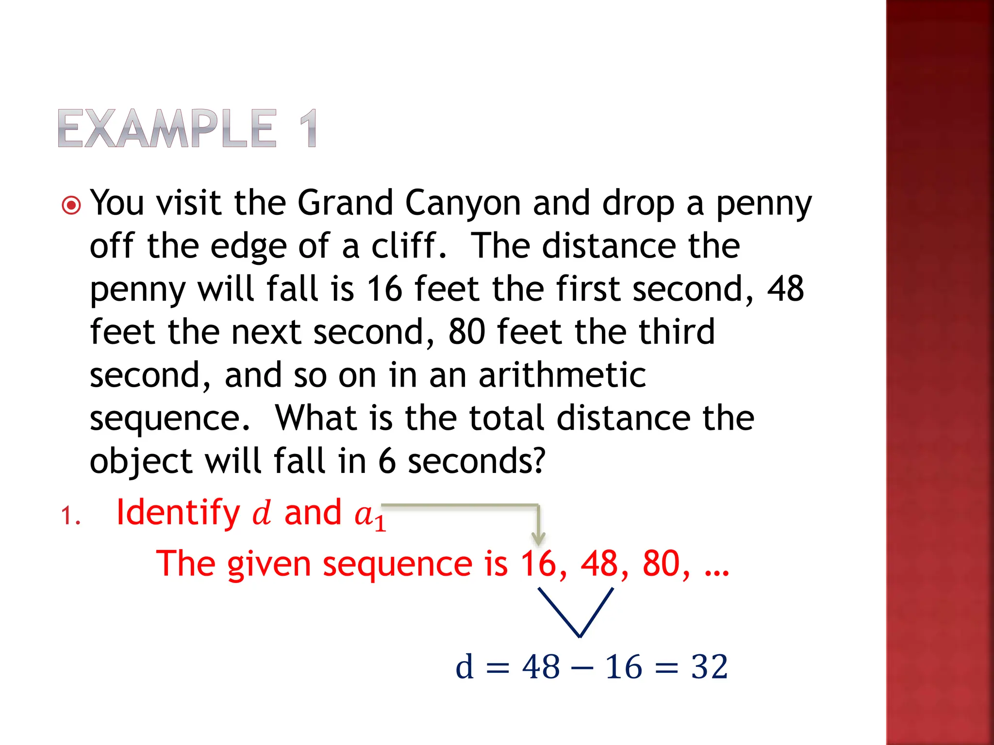  You visit the Grand Canyon and drop a penny
off the edge of a cliff. The distance the
penny will fall is 16 feet the first second, 48
feet the next second, 80 feet the third
second, and so on in an arithmetic
sequence. What is the total distance the
object will fall in 6 seconds?
1. Identify 𝑑 and 𝑎1
The given sequence is 16, 48, 80, …
d = 48 − 16 = 32
 