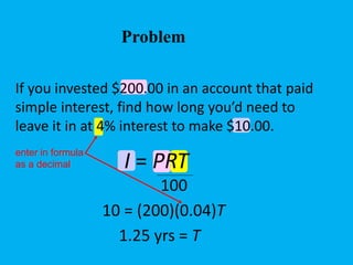 If you invested $200.00 in an account that paid
simple interest, find how long you’d need to
leave it in at 4% interest to make $10.00.
10 = (200)(0.04)T
1.25 yrs = T
enter in formula
as a decimal I = PRT
100
Problem
 
