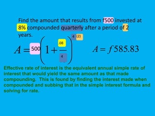 nt
n
r
PA 





 1500
.08
4
4 (2)
83.585fA 
Effective rate of interest is the equivalent annual simple rate of
interest that would yield the same amount as that made
compounding. This is found by finding the interest made when
compounded and subbing that in the simple interest formula and
solving for rate.
Find the amount that results from f500 invested at
8% compounded quarterly after a period of 2
years.
 