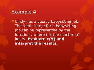 Example 4
Cindy has a steady babysitting job.
The total charge for a babysitting
job can be represented by the
function , where t is the number of
hours. Evaluate c(5) and
interpret the results.
 