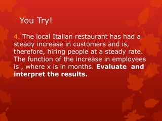 You Try!
4. The local Italian restaurant has had a
steady increase in customers and is,
therefore, hiring people at a steady rate.
The function of the increase in employees
is , where x is in months. Evaluate and
interpret the results.
 