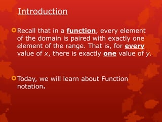 Introduction
Recall that in a function, every element
of the domain is paired with exactly one
element of the range. That is, for every
value of x, there is exactly one value of y.
Today, we will learn about Function
notation.
 