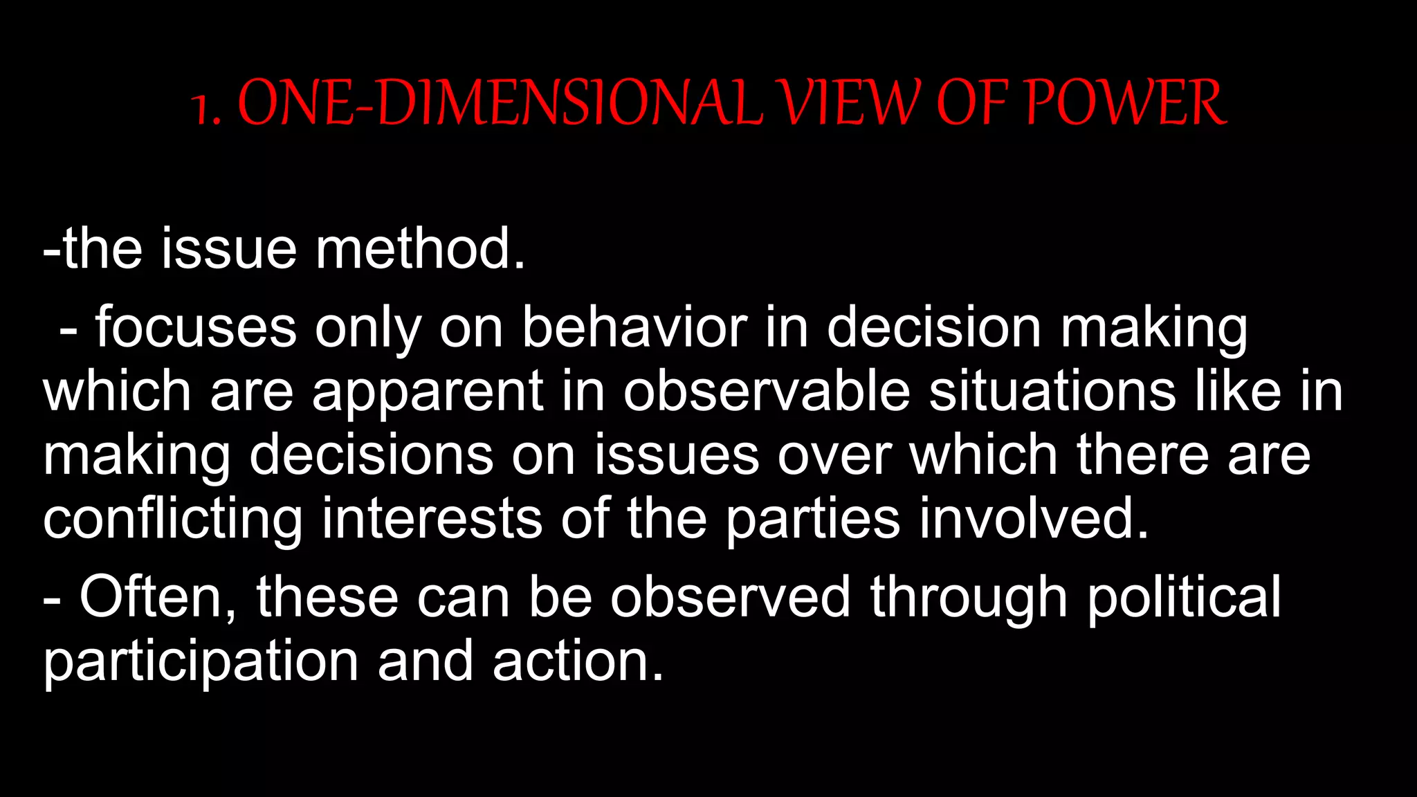 1. ONE-DIMENSIONAL VIEW OF POWER
-the issue method.
- focuses only on behavior in decision making
which are apparent in observable situations like in
making decisions on issues over which there are
conflicting interests of the parties involved.
- Often, these can be observed through political
participation and action.
 