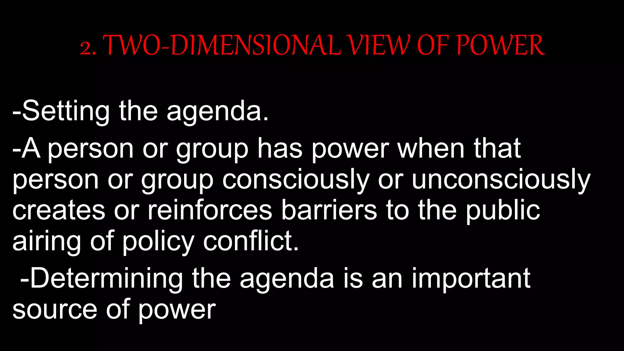 2. TWO-DIMENSIONAL VIEW OF POWER
-Setting the agenda.
-A person or group has power when that
person or group consciously or unconsciously
creates or reinforces barriers to the public
airing of policy conflict.
-Determining the agenda is an important
source of power
 