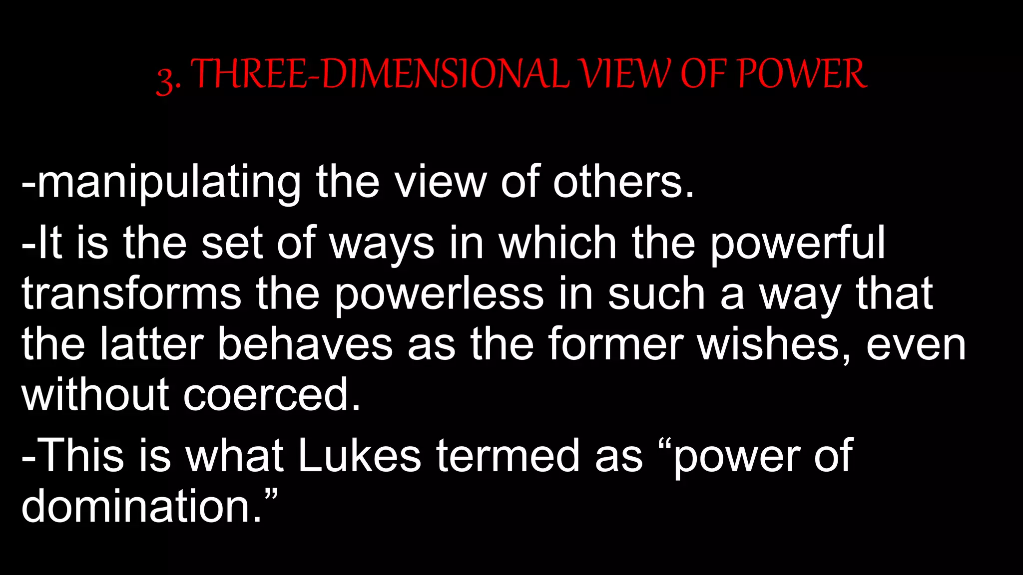 3. THREE-DIMENSIONAL VIEW OF POWER
-manipulating the view of others.
-It is the set of ways in which the powerful
transforms the powerless in such a way that
the latter behaves as the former wishes, even
without coerced.
-This is what Lukes termed as “power of
domination.”
 