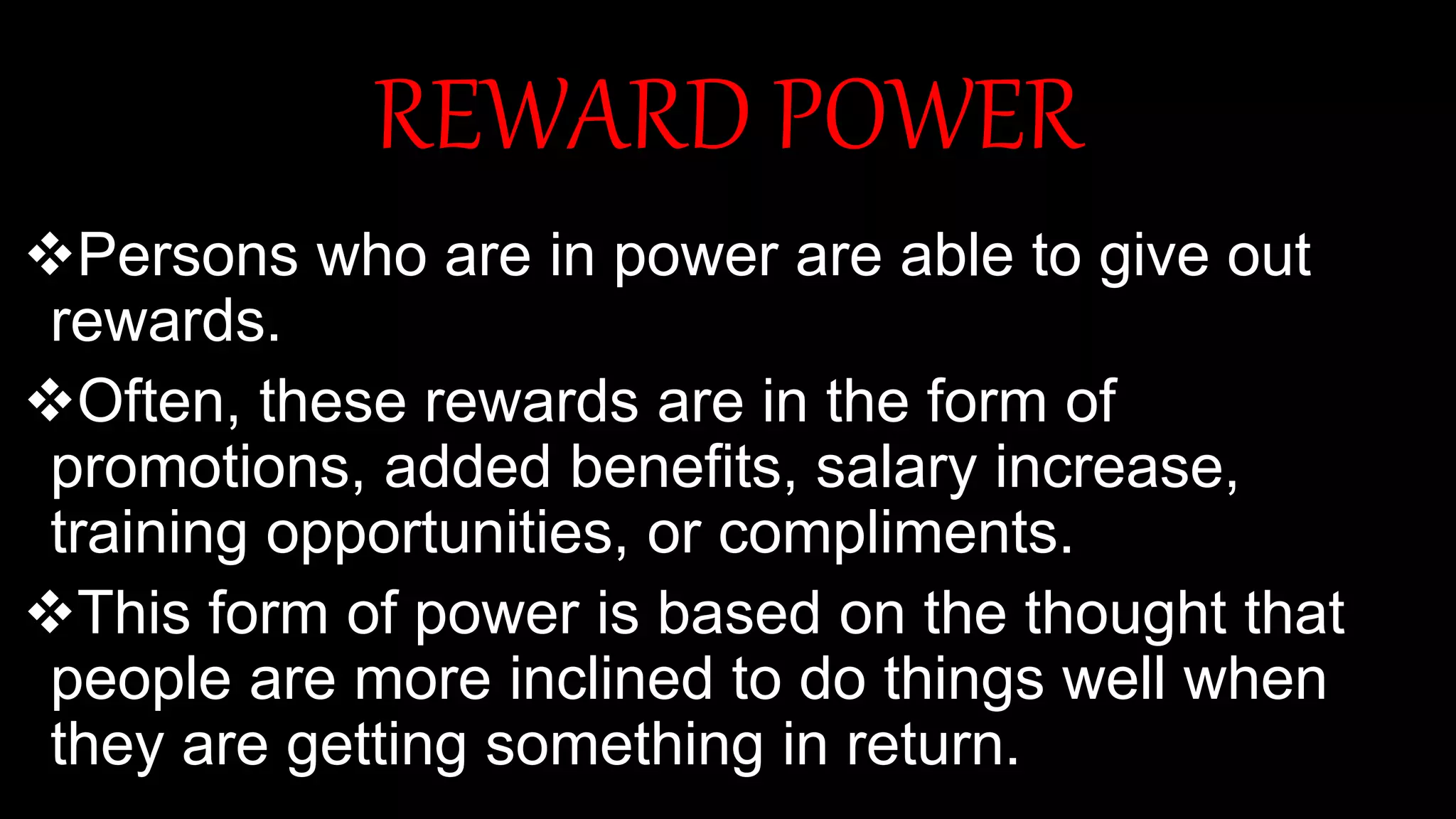 REWARD POWER
Persons who are in power are able to give out
rewards.
Often, these rewards are in the form of
promotions, added benefits, salary increase,
training opportunities, or compliments.
This form of power is based on the thought that
people are more inclined to do things well when
they are getting something in return.
 