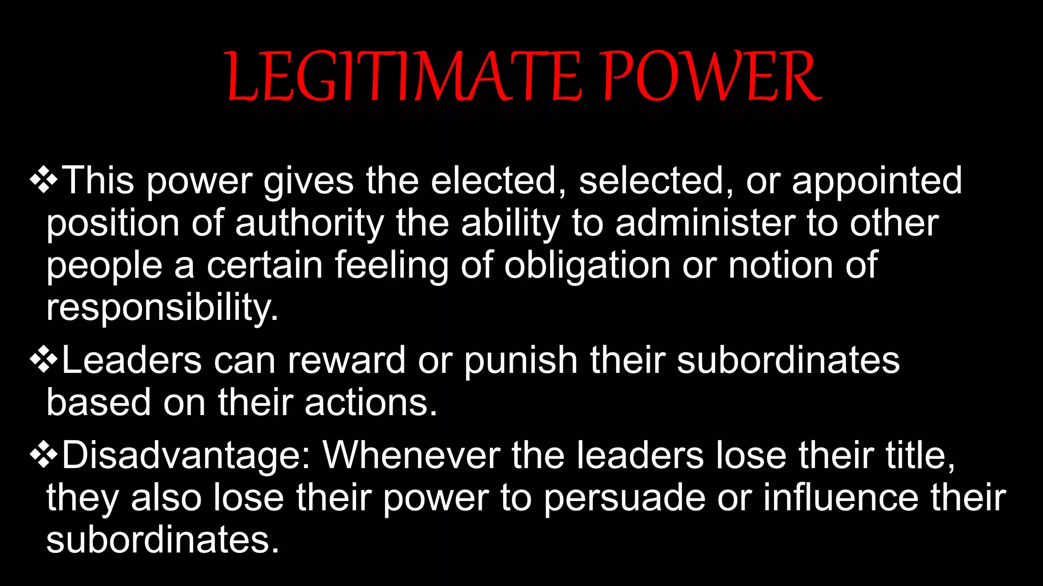 LEGITIMATE POWER
This power gives the elected, selected, or appointed
position of authority the ability to administer to other
people a certain feeling of obligation or notion of
responsibility.
Leaders can reward or punish their subordinates
based on their actions.
Disadvantage: Whenever the leaders lose their title,
they also lose their power to persuade or influence their
subordinates.
 