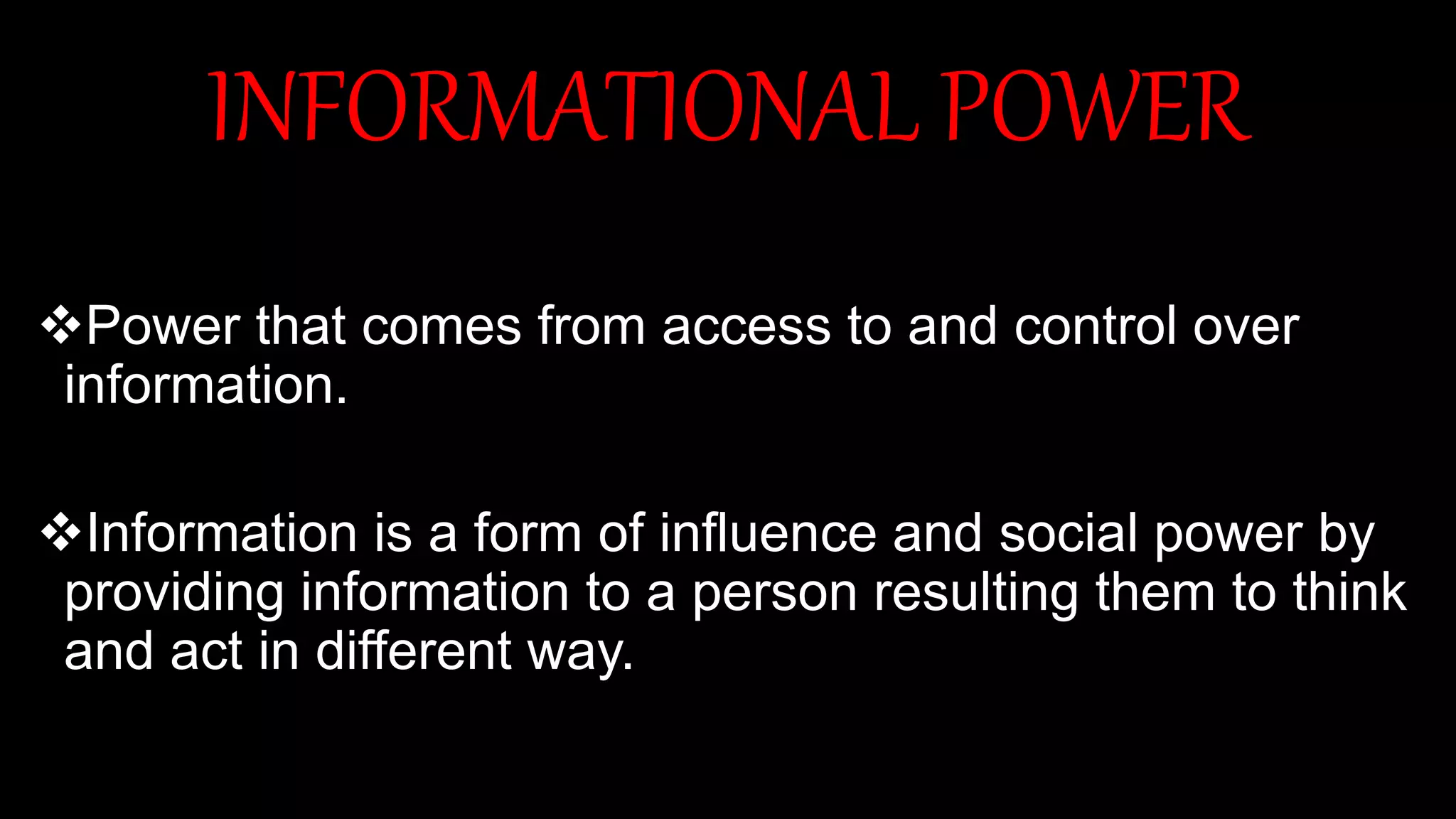 INFORMATIONAL POWER
Power that comes from access to and control over
information.
Information is a form of influence and social power by
providing information to a person resulting them to think
and act in different way.
 