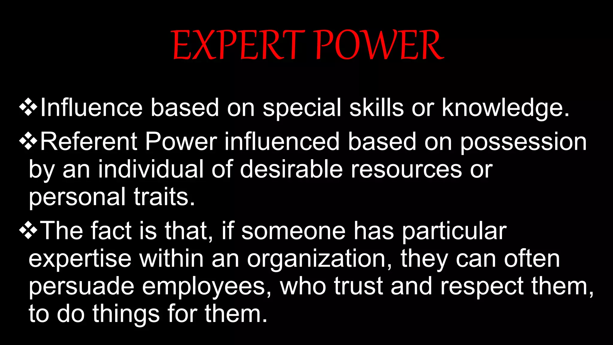 EXPERT POWER
Influence based on special skills or knowledge.
Referent Power influenced based on possession
by an individual of desirable resources or
personal traits.
The fact is that, if someone has particular
expertise within an organization, they can often
persuade employees, who trust and respect them,
to do things for them.
 