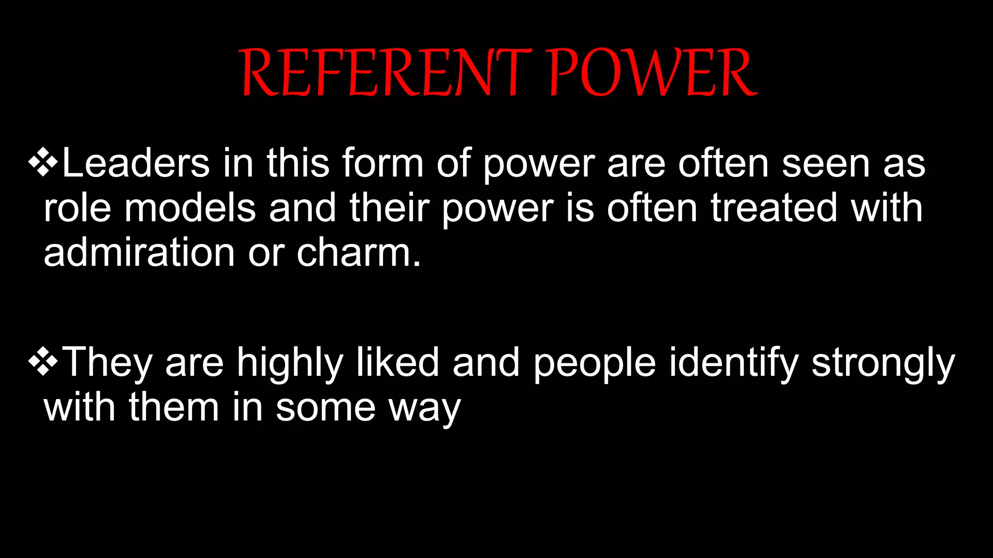 REFERENT POWER
Leaders in this form of power are often seen as
role models and their power is often treated with
admiration or charm.
They are highly liked and people identify strongly
with them in some way
 