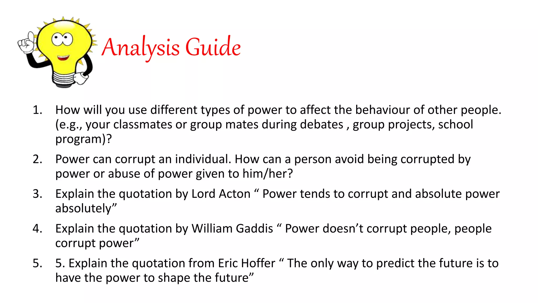 Analysis Guide
1. How will you use different types of power to affect the behaviour of other people.
(e.g., your classmates or group mates during debates , group projects, school
program)?
2. Power can corrupt an individual. How can a person avoid being corrupted by
power or abuse of power given to him/her?
3. Explain the quotation by Lord Acton “ Power tends to corrupt and absolute power
absolutely”
4. Explain the quotation by William Gaddis “ Power doesn’t corrupt people, people
corrupt power”
5. 5. Explain the quotation from Eric Hoffer “ The only way to predict the future is to
have the power to shape the future”
 