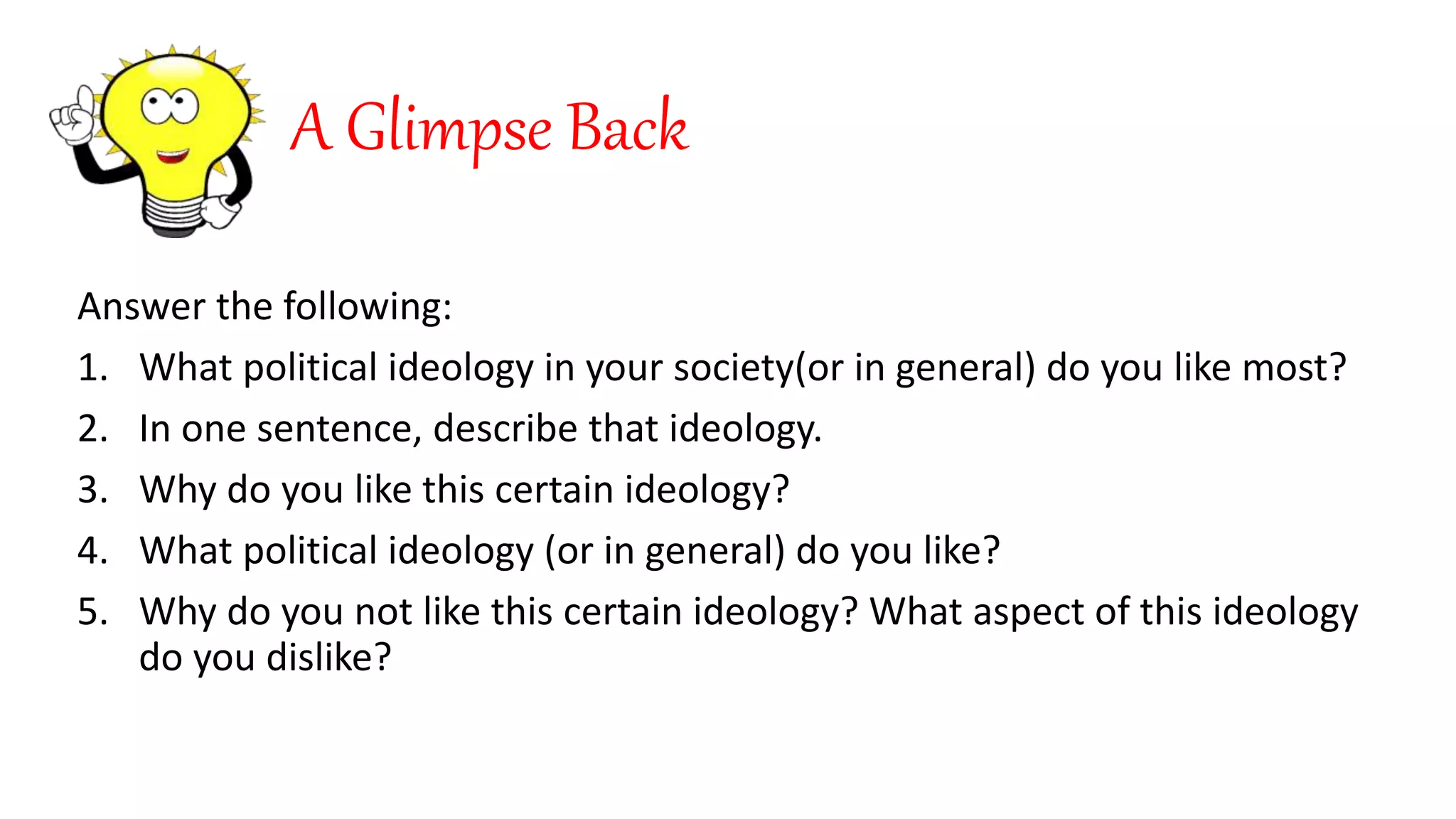 A Glimpse Back
Answer the following:
1. What political ideology in your society(or in general) do you like most?
2. In one sentence, describe that ideology.
3. Why do you like this certain ideology?
4. What political ideology (or in general) do you like?
5. Why do you not like this certain ideology? What aspect of this ideology
do you dislike?
 