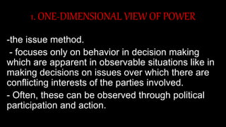 1. ONE-DIMENSIONAL VIEW OF POWER
-the issue method.
- focuses only on behavior in decision making
which are apparent in observable situations like in
making decisions on issues over which there are
conflicting interests of the parties involved.
- Often, these can be observed through political
participation and action.
 