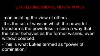 3. THREE-DIMENSIONAL VIEW OF POWER
-manipulating the view of others.
-It is the set of ways in which the powerful
transforms the powerless in such a way that
the latter behaves as the former wishes, even
without coerced.
-This is what Lukes termed as “power of
domination.”
 