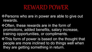 REWARD POWER
Persons who are in power are able to give out
rewards.
Often, these rewards are in the form of
promotions, added benefits, salary increase,
training opportunities, or compliments.
This form of power is based on the thought that
people are more inclined to do things well when
they are getting something in return.
 