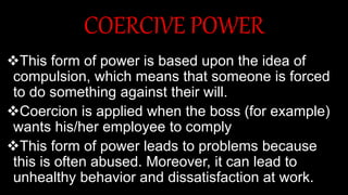 COERCIVE POWER
This form of power is based upon the idea of
compulsion, which means that someone is forced
to do something against their will.
Coercion is applied when the boss (for example)
wants his/her employee to comply
This form of power leads to problems because
this is often abused. Moreover, it can lead to
unhealthy behavior and dissatisfaction at work.
 