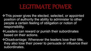 LEGITIMATE POWER
This power gives the elected, selected, or appointed
position of authority the ability to administer to other
people a certain feeling of obligation or notion of
responsibility.
Leaders can reward or punish their subordinates
based on their actions.
Disadvantage: Whenever the leaders lose their title,
they also lose their power to persuade or influence their
subordinates.
 