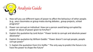 Analysis Guide
1. How will you use different types of power to affect the behaviour of other people.
(e.g., your classmates or group mates during debates , group projects, school
program)?
2. Power can corrupt an individual. How can a person avoid being corrupted by
power or abuse of power given to him/her?
3. Explain the quotation by Lord Acton “ Power tends to corrupt and absolute power
absolutely”
4. Explain the quotation by William Gaddis “ Power doesn’t corrupt people, people
corrupt power”
5. 5. Explain the quotation from Eric Hoffer “ The only way to predict the future is to
have the power to shape the future”
 