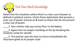 Test Your Stock Knowledge
Determine the situations where there is a clear use of power as
defined in political science. Check those statements that present a
clear use of power and put an X mark on those that do not present
a clear use of power.
____1. Your mother asks you to buy flour in the bakery.
____2. Agnes tries to escape a building on fire by breaking the
windows using her ukulele.
____3. The teacher asks the class to return immediately the
classroom globe to its proper scale.
 