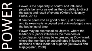 • Power is the capability to control and influence
people’s behavior as well as the capability to direct
the paths and result of events (Oxford University
Press, 2015)
• It can be perceived as good or bad, just or unjust,
and its exercise is accepted and acknowledged since
the beginning of time.
• Power may be expressed as Upward, where the
leader or superior influences the members or
subordinates; or it may be expressed as Downward,
where the members or subordinates influence the
decisions of their leader or superior (Bukowski and
Rajagopalan, 2000)
 