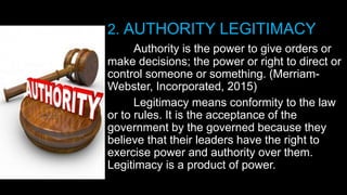 2. AUTHORITY LEGITIMACY
Authority is the power to give orders or
make decisions; the power or right to direct or
control someone or something. (Merriam-
Webster, Incorporated, 2015)
Legitimacy means conformity to the law
or to rules. It is the acceptance of the
government by the governed because they
believe that their leaders have the right to
exercise power and authority over them.
Legitimacy is a product of power.
 