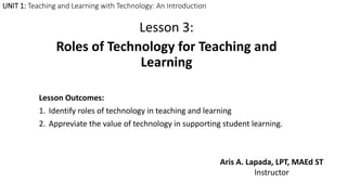 UNIT 1: Teaching and Learning with Technology: An Introduction
Lesson 3:
Roles of Technology for Teaching and
Learning
Lesson Outcomes:
1. Identify roles of technology in teaching and learning
2. Appreviate the value of technology in supporting student learning.
Aris A. Lapada, LPT, MAEd ST
Instructor
 