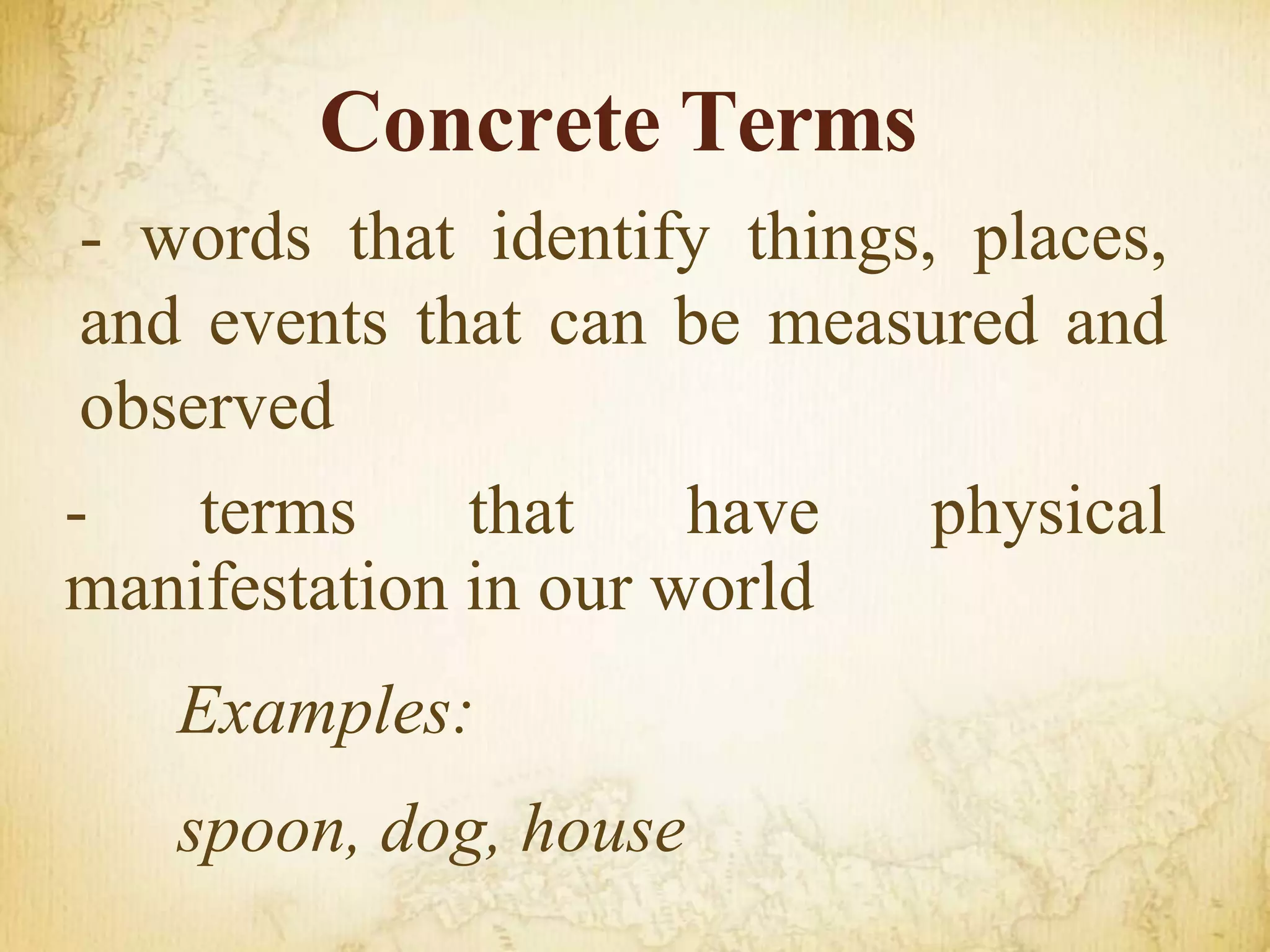 - words that identify things, places,
and events that can be measured and
observed
- terms that have physical
manifestation in our world
Examples:
spoon, dog, house
Concrete Terms
 