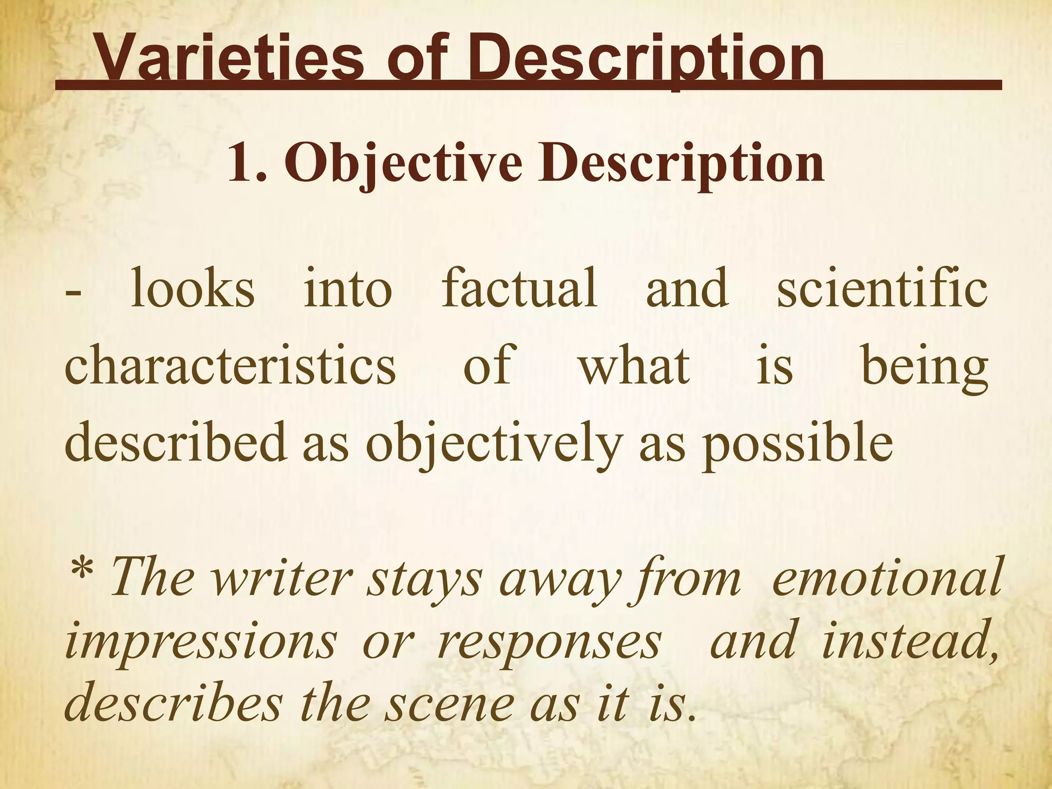 Varieties of Description
1. Objective Description
- looks into factual and scientific
characteristics of what is being
described as objectively as possible
* The writer stays away from emotional
impressions or responses and instead,
describes the scene as it is.
 