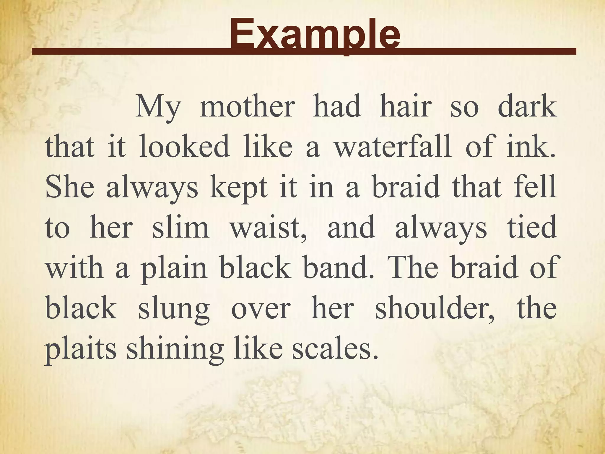 Example
My mother had hair so dark
that it looked like a waterfall of ink.
She always kept it in a braid that fell
to her slim waist, and always tied
with a plain black band. The braid of
black slung over her shoulder, the
plaits shining like scales.
 
