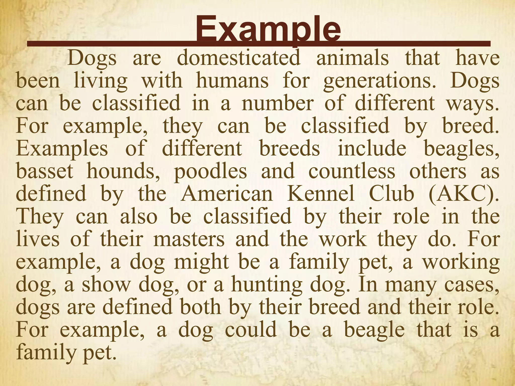 Example
Dogs are domesticated animals that have
been living with humans for generations. Dogs
can be classified in a number of different ways.
For example, they can be classified by breed.
Examples of different breeds include beagles,
basset hounds, poodles and countless others as
defined by the American Kennel Club (AKC).
They can also be classified by their role in the
lives of their masters and the work they do. For
example, a dog might be a family pet, a working
dog, a show dog, or a hunting dog. In many cases,
dogs are defined both by their breed and their role.
For example, a dog could be a beagle that is a
family pet.
 
