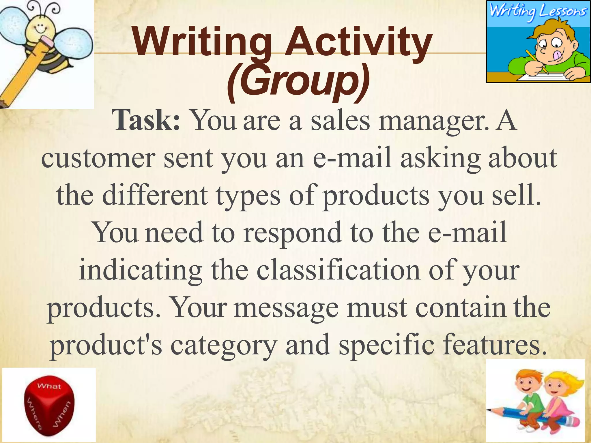 Writing Activity
(Group)
Task: You are a sales manager.A
customer sent you an e-mail asking about
the different types of products you sell.
You need to respond to the e-mail
indicating the classification of your
products. Your message must contain the
product's category and specific features.
 