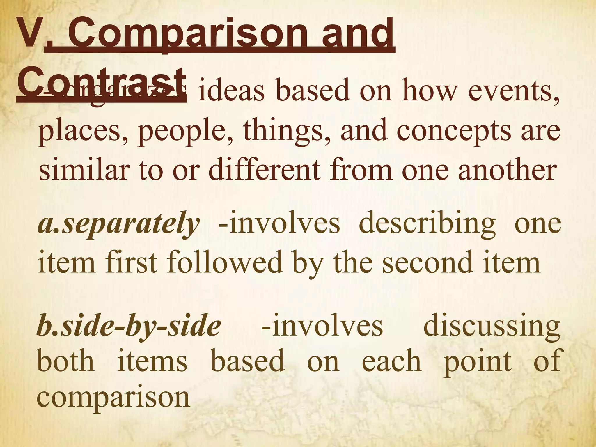 V. Comparison and
Contrast
- organizes ideas based on how events,
places, people, things, and concepts are
similar to or different from one another
a.separately -involves describing one
item first followed by the second item
b.side-by-side -involves discussing
both items based on each point of
comparison
 
