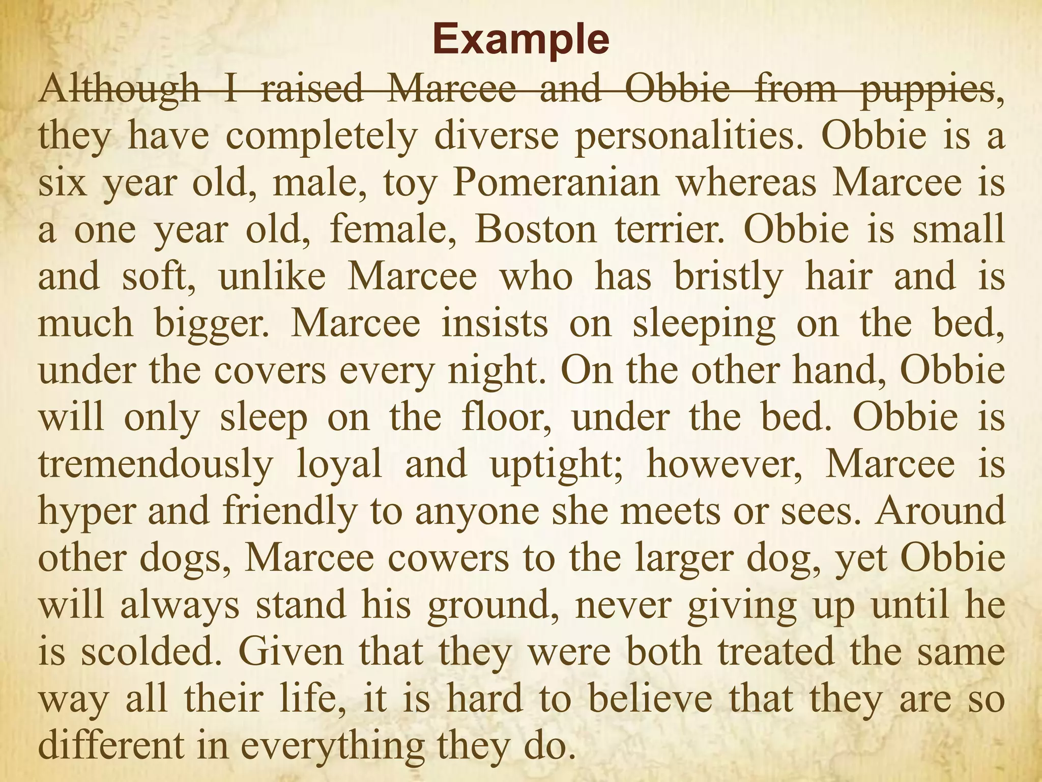Example
Although I raised Marcee and Obbie from puppies,
they have completely diverse personalities. Obbie is a
six year old, male, toy Pomeranian whereas Marcee is
a one year old, female, Boston terrier. Obbie is small
and soft, unlike Marcee who has bristly hair and is
much bigger. Marcee insists on sleeping on the bed,
under the covers every night. On the other hand, Obbie
will only sleep on the floor, under the bed. Obbie is
tremendously loyal and uptight; however, Marcee is
hyper and friendly to anyone she meets or sees. Around
other dogs, Marcee cowers to the larger dog, yet Obbie
will always stand his ground, never giving up until he
is scolded. Given that they were both treated the same
way all their life, it is hard to believe that they are so
different in everything they do.
 