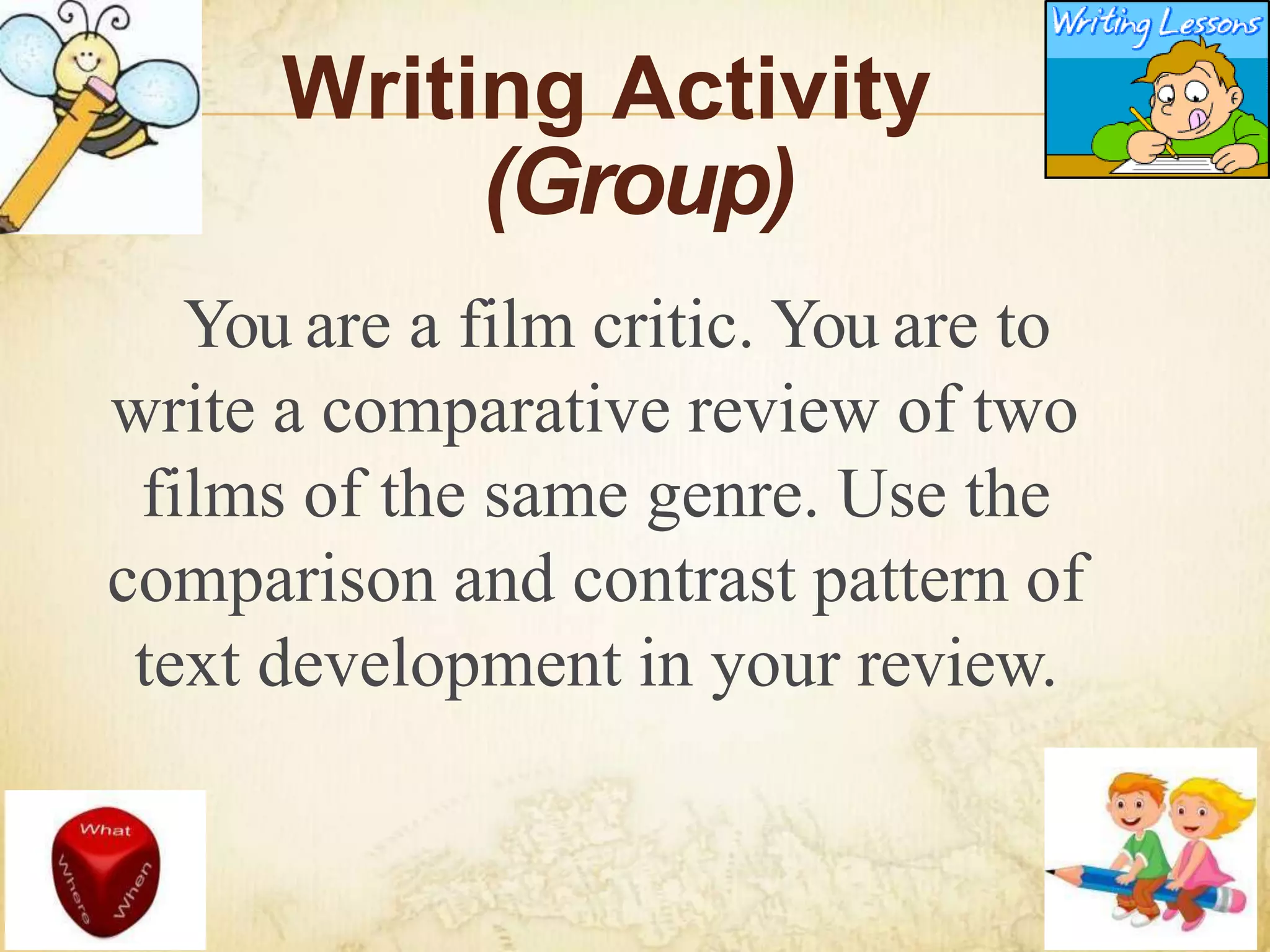 Writing Activity
(Group)
You are a film critic. You are to
write a comparative review of two
films of the same genre. Use the
comparison and contrast pattern of
text development in your review.
 