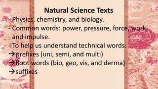 Natural Science Texts
- Physics, chemistry, and biology.
- Common words: power, pressure, force, work,
and impulse.
- To help us understand technical words:
prefixes (uni, semi, and multi)
Root words (bio, geo, vis, and derma)
suffixes
 