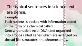 -The typical sentences in science texts
are dense.
Example:
Each nucleus is packed with information coded
in the form of a chemical called
Deoxyribonucleic Acid (DNA) and organized
into groups called genes which are arranged on
thread-like structures, the chromosomes.
 