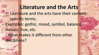 Literature and the Arts
- Literature and the arts have their content-
specific terms.
Examples: gothic, mood, symbol, balance,
mosaic, hue, etc.
- What makes it different from other
disciplines?
 