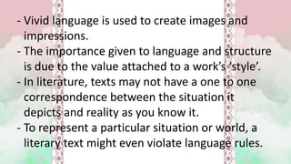 - Vivid language is used to create images and
impressions.
- The importance given to language and structure
is due to the value attached to a work’s ‘style’.
- In literature, texts may not have a one to one
correspondence between the situation it
depicts and reality as you know it.
- To represent a particular situation or world, a
literary text might even violate language rules.
 