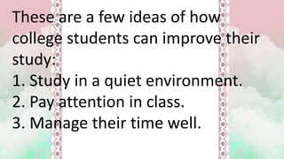 These are a few ideas of how
college students can improve their
study:
1. Study in a quiet environment.
2. Pay attention in class.
3. Manage their time well.
 