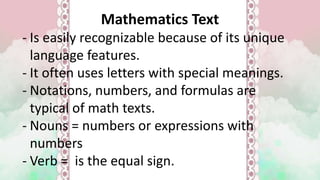 Mathematics Text
- Is easily recognizable because of its unique
language features.
- It often uses letters with special meanings.
- Notations, numbers, and formulas are
typical of math texts.
- Nouns = numbers or expressions with
numbers
- Verb = is the equal sign.
 