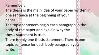 Remember:
The thesis is the main idea of your paper written in
one sentence at the beginning of your
paper.
The topic sentences begin each paragraph in the
body of the paper and explain why the
thesis statement is true.
There is only one thesis statement. There is one
topic sentence for each body paragraph you
write.
 