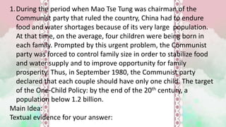 1.During the period when Mao Tse Tung was chairman of the
Communist party that ruled the country, China had to endure
food and water shortages because of its very large population.
At that time, on the average, four children were being born in
each family. Prompted by this urgent problem, the Communist
party was forced to control family size in order to stabilize food
and water supply and to improve opportunity for family
prosperity. Thus, in September 1980, the Communist party
declared that each couple should have only one child. The target
of the One-Child Policy: by the end of the 20th century, a
population below 1.2 billion.
Main Idea:
Textual evidence for your answer:
 