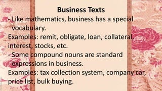 Business Texts
- Like mathematics, business has a special
vocabulary.
Examples: remit, obligate, loan, collateral,
interest, stocks, etc.
- Some compound nouns are standard
expressions in business.
Examples: tax collection system, company car,
price list, bulk buying.
 