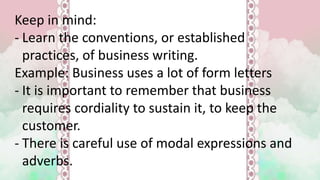 Keep in mind:
- Learn the conventions, or established
practices, of business writing.
Example: Business uses a lot of form letters
- It is important to remember that business
requires cordiality to sustain it, to keep the
customer.
- There is careful use of modal expressions and
adverbs.
 