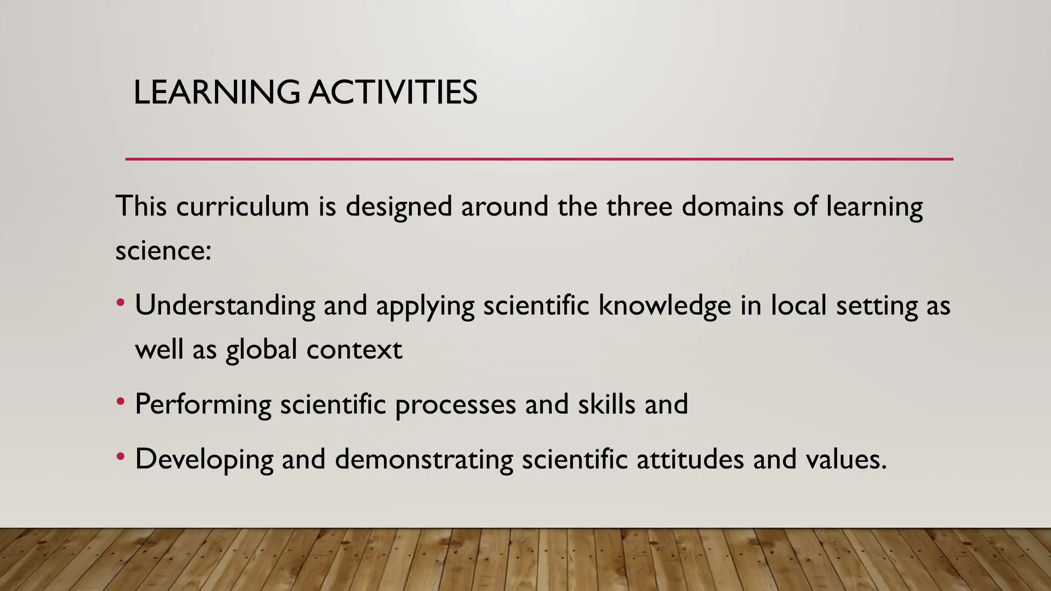 LEARNING ACTIVITIES
This curriculum is designed around the three domains of learning
science:
• Understanding and applying scientific knowledge in local setting as
well as global context
• Performing scientific processes and skills and
• Developing and demonstrating scientific attitudes and values.
 