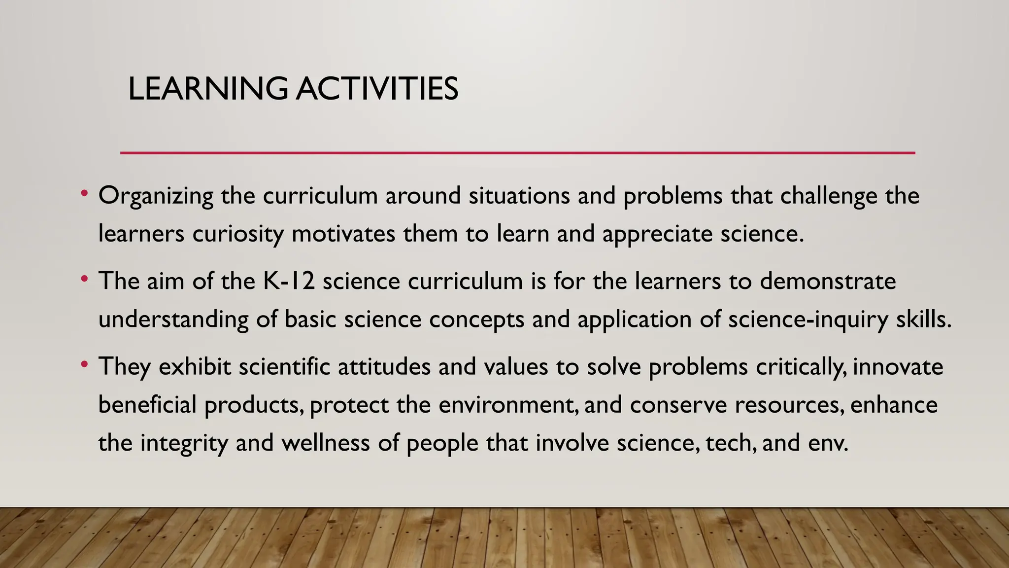 LEARNING ACTIVITIES
• Organizing the curriculum around situations and problems that challenge the
learners curiosity motivates them to learn and appreciate science.
• The aim of the K-12 science curriculum is for the learners to demonstrate
understanding of basic science concepts and application of science-inquiry skills.
• They exhibit scientific attitudes and values to solve problems critically, innovate
beneficial products, protect the environment, and conserve resources, enhance
the integrity and wellness of people that involve science, tech, and env.
 
