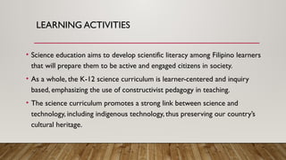 LEARNING ACTIVITIES
• Science education aims to develop scientific literacy among Filipino learners
that will prepare them to be active and engaged citizens in society.
• As a whole, the K-12 science curriculum is learner-centered and inquiry
based, emphasizing the use of constructivist pedagogy in teaching.
• The science curriculum promotes a strong link between science and
technology, including indigenous technology, thus preserving our country’s
cultural heritage.
 