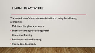LEARNING ACTIVITIES
The acquisition of theses domains is facilitated using the following
approaches:
• Multi/interdisciplinary approach
• Science-technology-society approach
• Contextual learning
• Problem/issue-based learning
• Inquiry-based approach
 