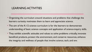 LEARNING ACTIVITIES
• Organizing the curriculum around situations and problems that challenge the
learners curiosity motivates them to learn and appreciate science.
• The aim of the K-12 science curriculum is for the learners to demonstrate
understanding of basic science concepts and application of science-inquiry skills.
• They exhibit scientific attitudes and values to solve problems critically, innovate
beneficial products, protect the environment, and conserve resources, enhance
the integrity and wellness of people that involve science, tech, and env.
 